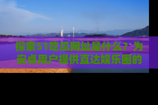 探索51吃瓜网址是什么？为安卓用户提供直达娱乐圈的途径