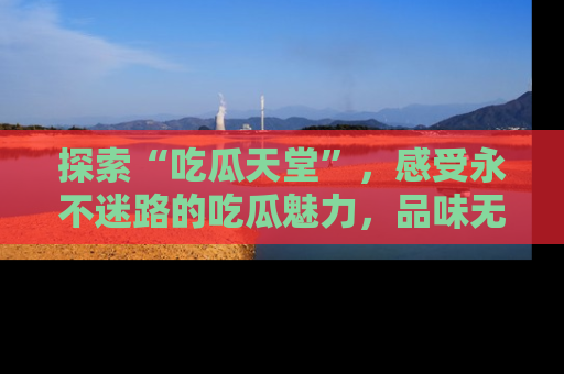 探索“吃瓜天堂”,感受永不迷路的吃瓜魅力,品味无尽的美食!