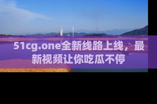 51cg.one全新线路上线，最新视频让你吃瓜不停
