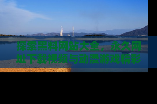 探索黑料网站大全,永久网址下载视频与动漫游戏精彩瞬间!