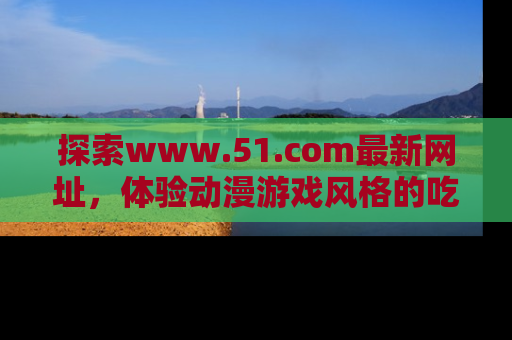 探索www.51.com最新网址,体验动漫游戏风格的吃瓜乐趣!