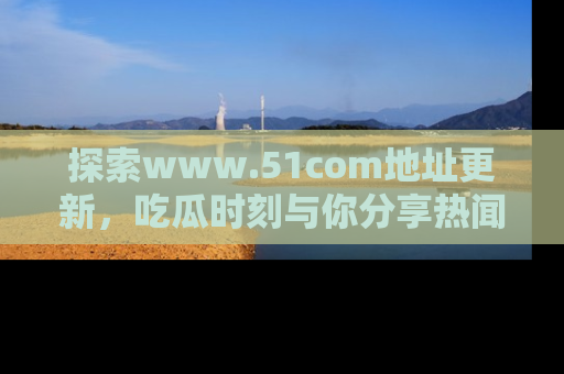 探索www.51com地址更新,吃瓜时刻与你分享热闻