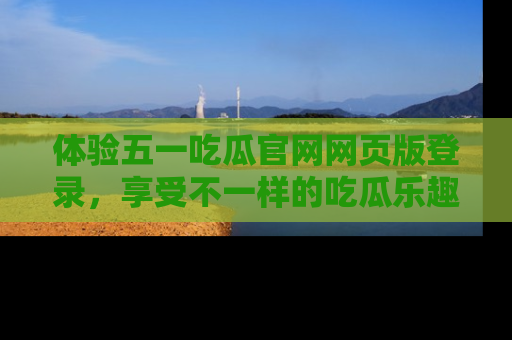 体验五一吃瓜官网网页版登录,享受不一样的吃瓜乐趣与互动体验