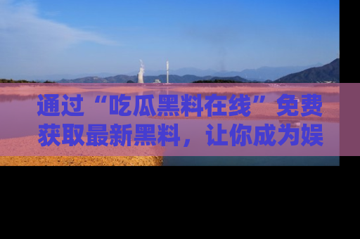 通过“吃瓜黑料在线”免费获取最新黑料,让你成为娱乐圈的内幕专家!