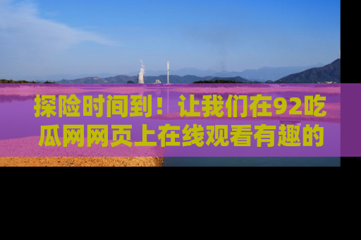 探险时间到!让我们在92吃瓜网网页上在线观看有趣的瓜,好奇的传送门等你来!