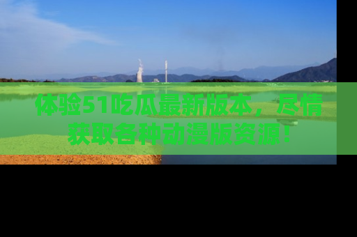 体验51吃瓜最新版本,尽情获取各种动漫版资源!