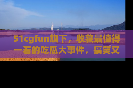 51cgfun旗下，收藏最值得一看的吃瓜大事件，搞笑又精彩！