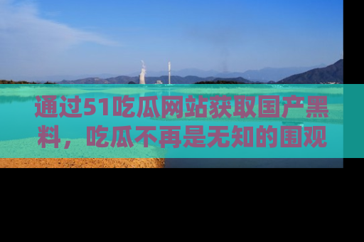 通过51吃瓜网站获取国产黑料,吃瓜不再是无知的围观者