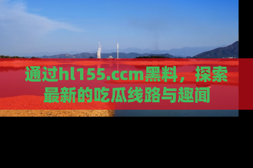 通过hl155.ccm黑料,探索最新的吃瓜线路与趣闻