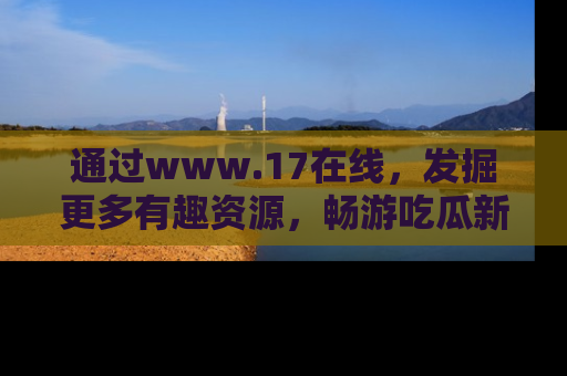 通过www.17在线,发掘更多有趣资源,畅游吃瓜新闻海洋
