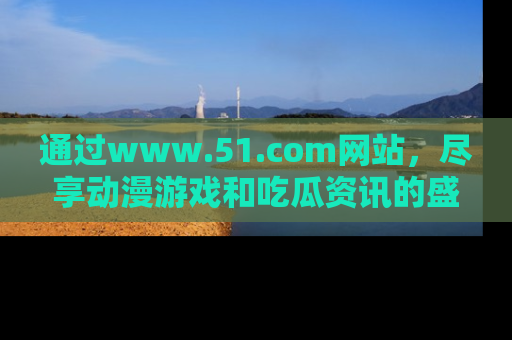 通过www.51.com网站,尽享动漫游戏和吃瓜资讯的盛宴!