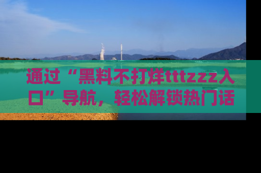 通过“黑料不打烊tttzzz入口”导航,轻松解锁热门话题及娱乐圈黑料内幕