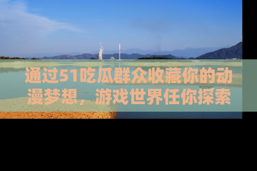 通过51吃瓜群众收藏你的动漫梦想,游戏世界任你探索