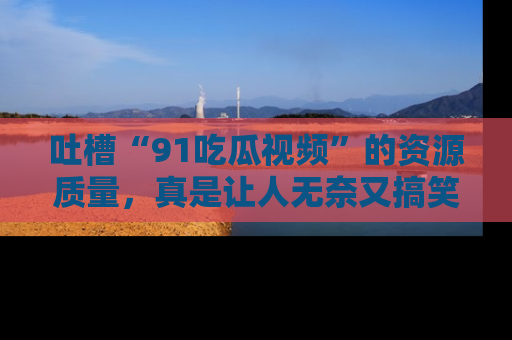 吐槽“91吃瓜视频”的资源质量,真是让人无奈又搞笑!