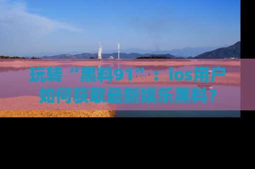 玩转“黑料91”:ios用户如何获取最新娱乐黑料?