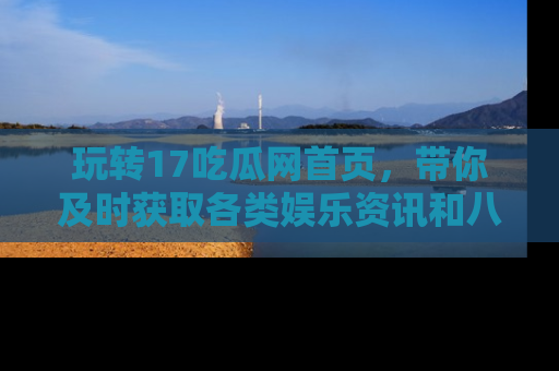 玩转17吃瓜网首页,带你及时获取各类娱乐资讯和八卦故事!