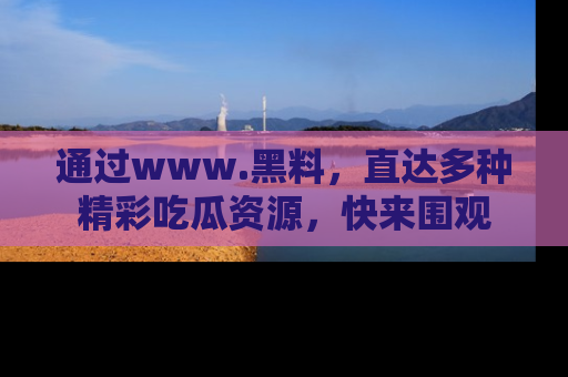 通过www.黑料,直达多种精彩吃瓜资源,快来围观