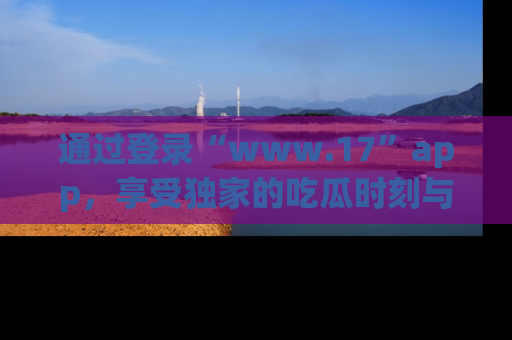 通过登录“www.17”app,享受独家的吃瓜时刻与娱乐资讯!