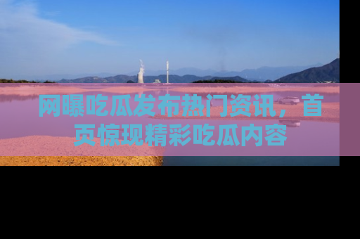 网曝吃瓜发布热门资讯,首页惊现精彩吃瓜内容