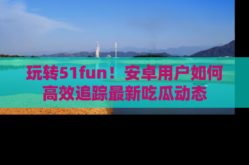 玩转51fun!安卓用户如何高效追踪最新吃瓜动态
