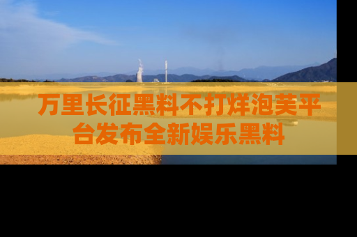万里长征黑料不打烊泡芙平台发布全新娱乐黑料
