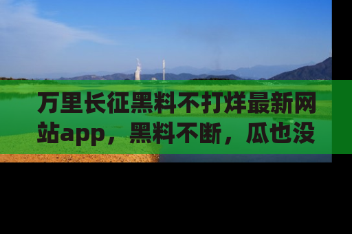 万里长征黑料不打烊最新网站app,黑料不断,瓜也没断,真香!