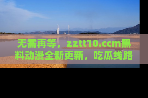 无需再等，zztt10.ccm黑料动漫全新更新，吃瓜线路佛系推荐！