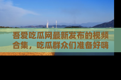 吾爱吃瓜网最新发布的视频合集，吃瓜群众们准备好嗨起来了吗？