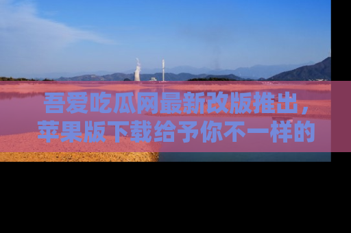 吾爱吃瓜网最新改版推出，苹果版下载给予你不一样的吃瓜体验，一起来吧！