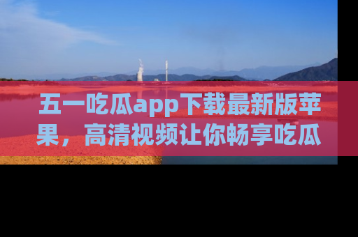 五一吃瓜app下载最新版苹果，高清视频让你畅享吃瓜乐趣