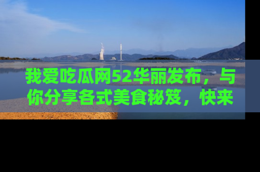 我爱吃瓜网52华丽发布，与你分享各式美食秘笈，快来加入我们的吃瓜大家庭！
