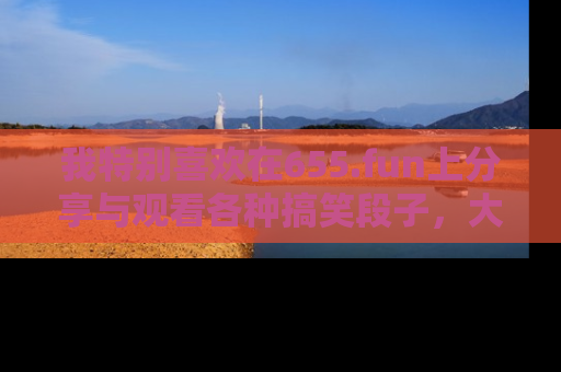 我特别喜欢在655.fun上分享与观看各种搞笑段子，大家一起来享受乐趣吧！