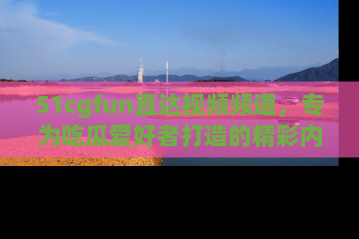 51cgfun直达视频频道，专为吃瓜爱好者打造的精彩内容库！