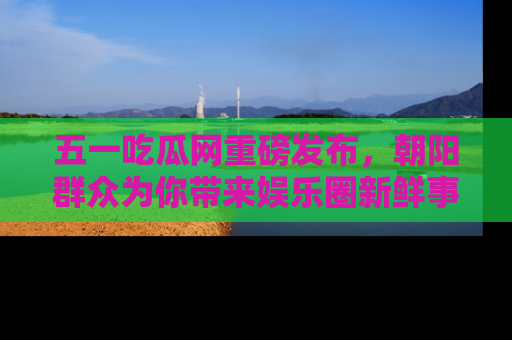 五一吃瓜网重磅发布，朝阳群众为你带来娱乐圈新鲜事！