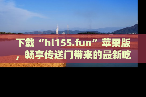 下载“hl155.fun”苹果版，畅享传送门带来的最新吃瓜资讯
