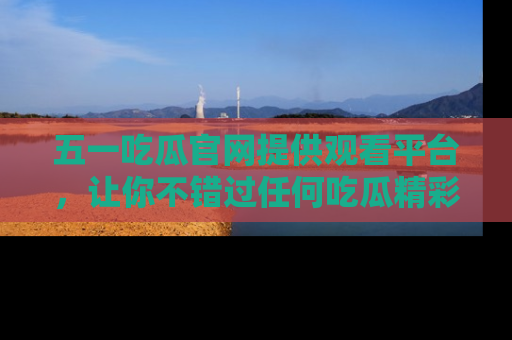 五一吃瓜官网提供观看平台，让你不错过任何吃瓜精彩瞬间