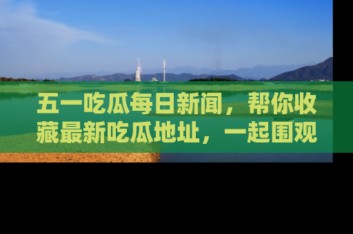 五一吃瓜每日新闻，帮你收藏最新吃瓜地址，一起围观吧！