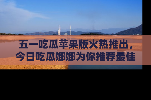 五一吃瓜苹果版火热推出，今日吃瓜娜娜为你推荐最佳美食！