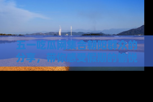 五一吃瓜网集合朝阳群众的分享，带你感受假期的愉悦！