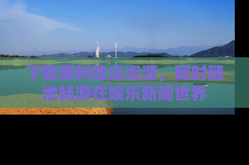 下载黑料吃瓜资源，随时随地畅游在娱乐新闻世界