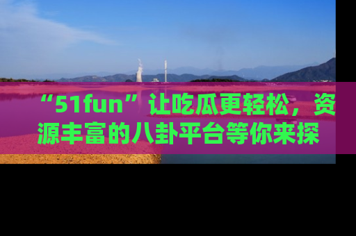“51fun”让吃瓜更轻松，资源丰富的八卦平台等你来探索！