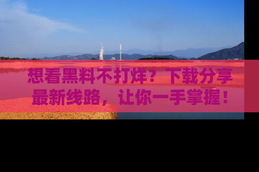 想看黑料不打烊？下载分享最新线路，让你一手掌握！