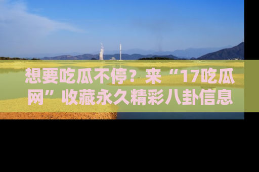 想要吃瓜不停？来“17吃瓜网”收藏永久精彩八卦信息！