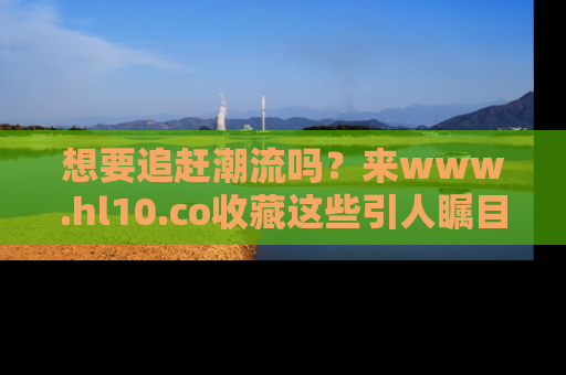 想要追赶潮流吗？来www.hl10.co收藏这些引人瞩目的新闻瞬间吧！