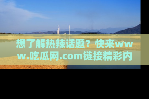 想了解热辣话题？快来www.吃瓜网.com链接精彩内容！