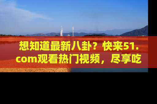 想知道最新八卦？快来51.com观看热门视频，尽享吃瓜乐趣！