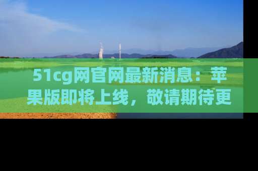 51cg网官网最新消息：苹果版即将上线，敬请期待更多吃瓜内容！