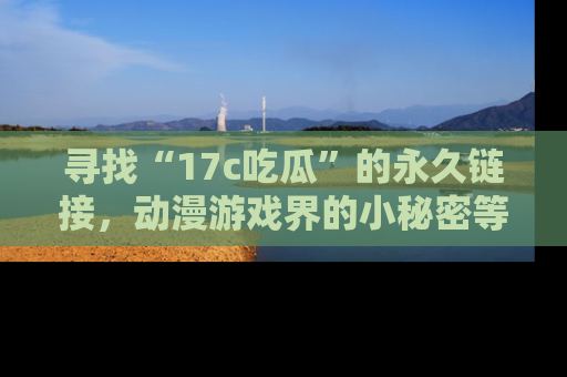 寻找“17c吃瓜”的永久链接，动漫游戏界的小秘密等你来揭秘！