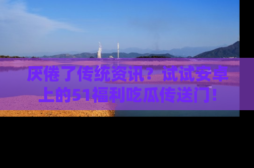 厌倦了传统资讯？试试安卓上的51福利吃瓜传送门！