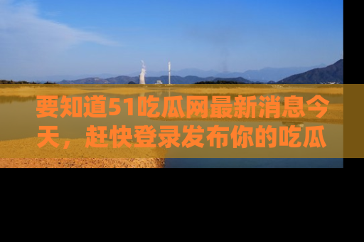 要知道51吃瓜网最新消息今天，赶快登录发布你的吃瓜体验吧！